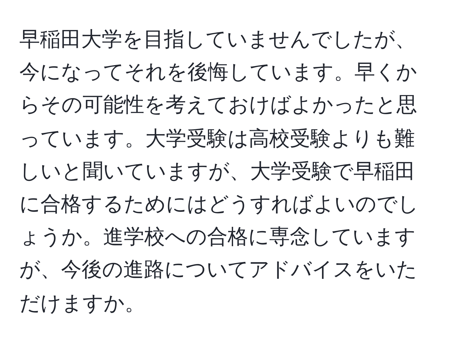 早稲田大学を目指していませんでしたが、今になってそれを後悔しています。早くからその可能性を考えておけばよかったと思っています。大学受験は高校受験よりも難しいと聞いていますが、大学受験で早稲田に合格するためにはどうすればよいのでしょうか。進学校への合格に専念していますが、今後の進路についてアドバイスをいただけますか。