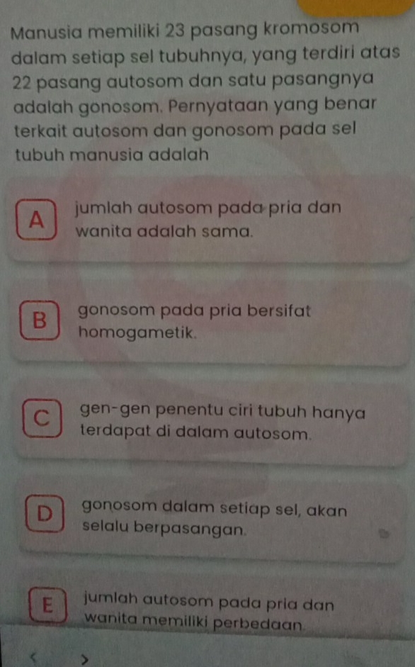 Manusia memiliki 23 pasang kromosom
dalam setiap sel tubuhnya, yang terdiri atas
22 pasang autosom dan satu pasangnya
adalah gonosom. Pernyataan yang benar
terkait autosom dan gonosom pada sel
tubuh manusia adalah
A jumlah autosom pada pria dan
wanita adalah sama.
gonosom pada pria bersifat
B homogametik.
C gen-gen penentu ciri tubuh hanya
terdapat di dalam autosom.
D gonosom dalam setiap sel, akan
selalu berpasangan.
E jumlah autosom pada pria dan
wanita memiliki perbedaan.
< >