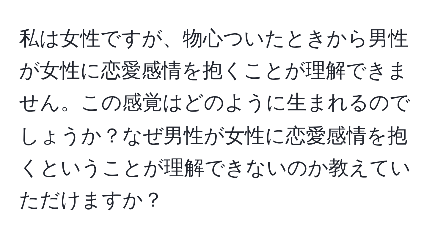 私は女性ですが、物心ついたときから男性が女性に恋愛感情を抱くことが理解できません。この感覚はどのように生まれるのでしょうか？なぜ男性が女性に恋愛感情を抱くということが理解できないのか教えていただけますか？