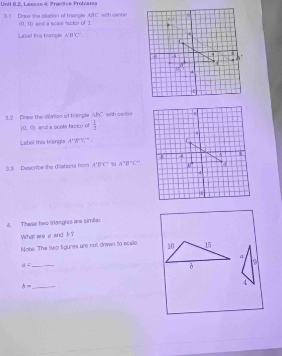 Unit 8.2, Lesson 4: Practice Problems
3.1 Draw the dilation of triangle ABC with center
(0,0) and a scale factor of 2 .
Labe! this triangle A'B'C'.
3.2 Draw the dilation of triangle ABC with center
(0,0) and a scale factor of  1/2 .
Label this triangle A''B''C''.
3.3 Describe the dilations from A'B'C' to A''B''C''.
4. These two triangles are similar.
What are a and b?
Note: The two figures are not drawn to scale. 
_ a=
_ b=