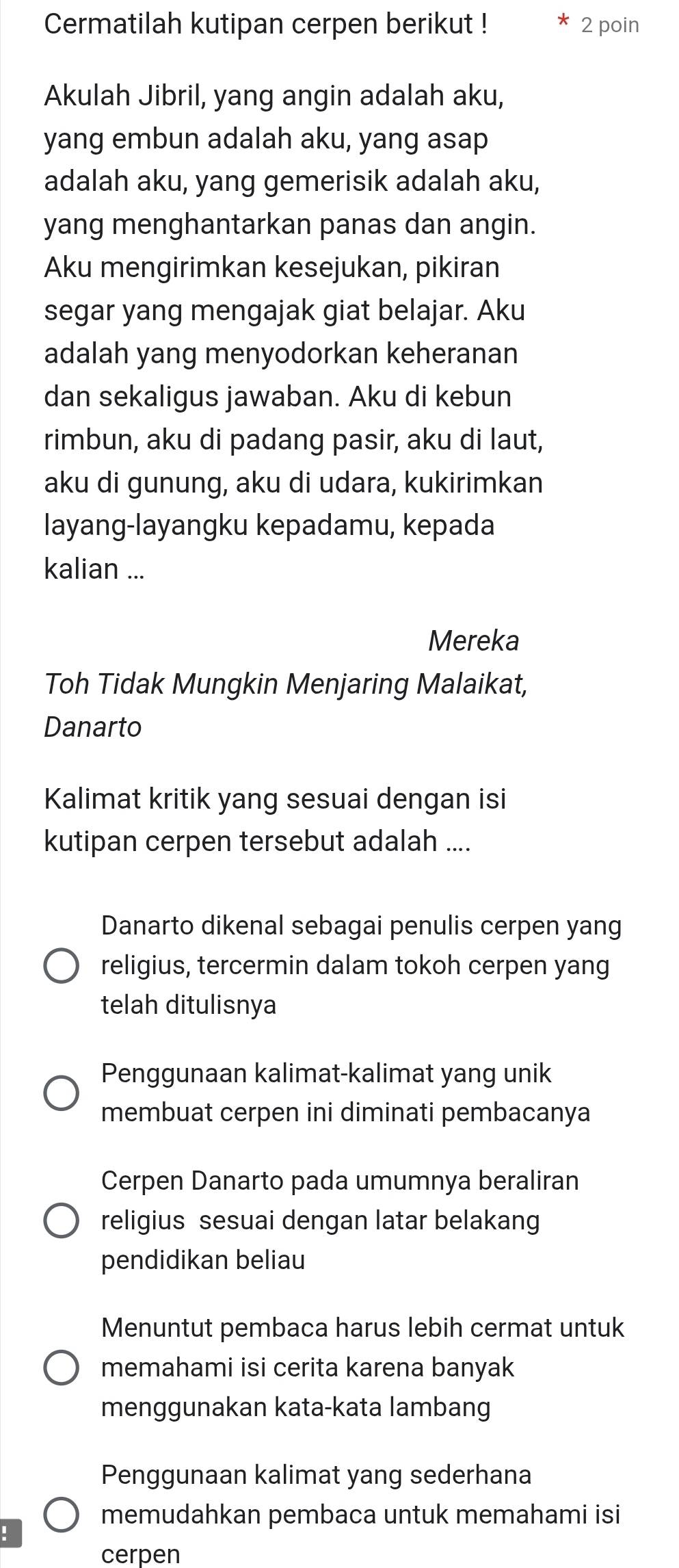 Cermatilah kutipan cerpen berikut ! 2 poin
Akulah Jibril, yang angin adalah aku,
yang embun adalah aku, yang asap
adalah aku, yang gemerisik adalah aku,
yang menghantarkan panas dan angin.
Aku mengirimkan kesejukan, pikiran
segar yang mengajak giat belajar. Aku
adalah yang menyodorkan keheranan
dan sekaligus jawaban. Aku di kebun
rimbun, aku di padang pasir, aku di laut,
aku di gunung, aku di udara, kukirimkan
layang-layangku kepadamu, kepada
kalian ...
Mereka
Toh Tidak Mungkin Menjaring Malaikat,
Danarto
Kalimat kritik yang sesuai dengan isi
kutipan cerpen tersebut adalah ....
Danarto dikenal sebagai penulis cerpen yang
religius, tercermin dalam tokoh cerpen yang
telah ditulisnya
Penggunaan kalimat-kalimat yang unik
membuat cerpen ini diminati pembacanya
Cerpen Danarto pada umumnya beraliran
religius sesuai dengan latar belakang
pendidikan beliau
Menuntut pembaca harus lebih cermat untuk
memahami isi cerita karena banyak
menggunakan kata-kata lambang
Penggunaan kalimat yang sederhana
memudahkan pembaca untuk memahami isi
cerpen