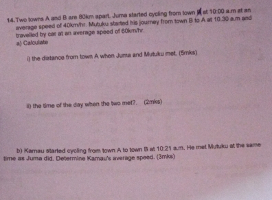 Two towns A and B are 80km apart. Juma started cycling from town at 10:00 a m at an 
average speed of 40km/hr. Mutuku started his journey from town B to A at 10.30 a.m and 
travelled by car at an average speed of 60km/hr. 
a) Calculate 
i) the distance from town A when Juma and Mutuku met. (5mks) 
ii) the time of the day when the two met?. (2mks) 
b) Kamau started cycling from town A to town B at 10:21 a.m. He met Mutuku at the same 
time as Juma did. Determine Kamau's average speed. (3mks)