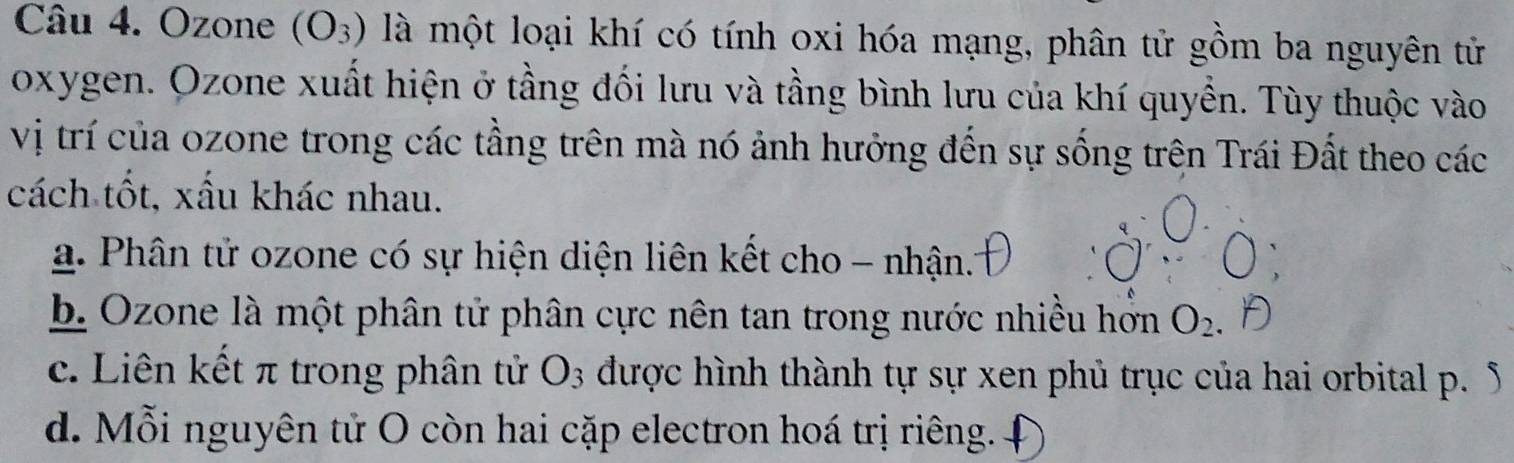 Ozone (O_3) là một loại khí có tính oxi hóa mạng, phân tử gồm ba nguyên tử
oxygen. Ozone xuất hiện ở tầng đối lưu và tầng bình lưu của khí quyền. Tùy thuộc vào
vị trí của ozone trong các tầng trên mà nó ảnh hưởng đến sự sống trên Trái Đất theo các
cách tốt, xấu khác nhau.
a. Phân tử ozone có sự hiện diện liên kết cho - nhận.
b. Ozone là một phân tử phân cực nên tan trong nước nhiều hơn O_2
c. Liên kết π trong phân tử O3 được hình thành tự sự xen phủ trục của hai orbital p. 5
d. Mỗi nguyên tử O còn hai cặp electron hoá trị riêng.