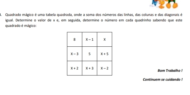 Quadrado mágico é uma tabela quadrada, onde a soma dos números das linhas, das colunas e das diagonais é
igual. Determine o valor de x e , em seguida, determine o número em cada quadrinho sabendo que este
quadradoé mágico:
Bom Trabalho !
Continuem se cuidando !