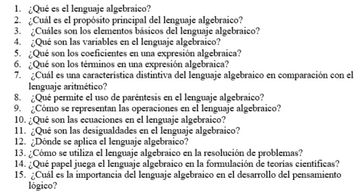 ¿Qué es el lenguaje algebraico? 
2. ¿Cuál es el propósito principal del lenguaje algebraico? 
3. ¿Cuáles son los elementos básicos del lenguaje algebraico? 
4. ¿Qué son las variables en el lenguaje algebraico? 
5. ¿Qué son los coeficientes en una expresión algebraica? 
6. ¿Qué son los términos en una expresión algebraica? 
7. Cuál es una característica distintiva del lenguaje algebraico en comparación con el 
lenguaje aritmético? 
8. ¿Qué permite el uso de paréntesis en el lenguaje algebraico? 
9. ¿Cómo se representan las operaciones en el lenguaje algebraico? 
10. ¿Qué son las ecuaciones en el lenguaje algebraico? 
11. ¿Qué son las desigualdades en el lenguaje algebraico? 
12. ¿Dónde se aplica el lenguaje algebraico? 
13. ¿Cómo se utiliza el lenguaje algebraico en la resolución de problemas? 
14. ¿Qué papel juega el lenguaje algebraico en la formulación de teorías científicas? 
15. ¿Cuál es la importancia del lenguaje algebraico en el desarrollo del pensamiento 
lógico?