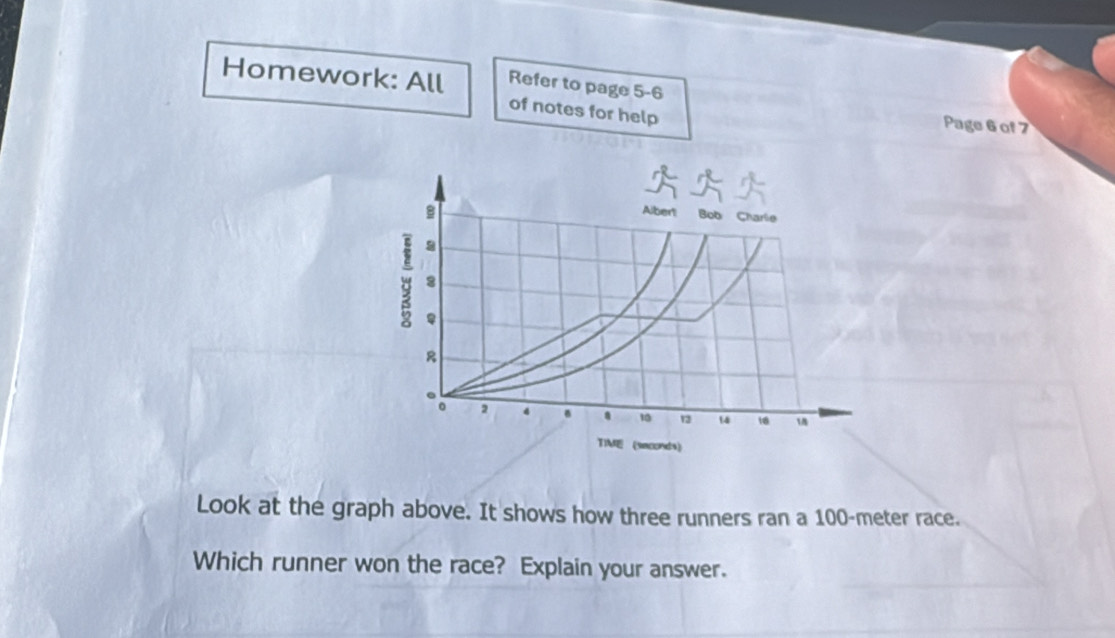 Homework: All Refer to page 5-6 
of notes for help 
Page 6 of 7 
Look at the graph above. It shows how three runners ran a 100-meter race. 
Which runner won the race? Explain your answer.