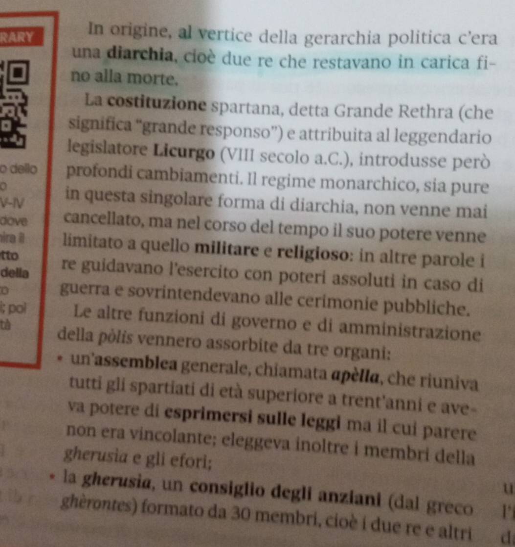 RARY 
In origine, al vertice della gerarchia politica c’era 
una diarchia, cioè due re che restavano in carica fi- 
no alla morte. 
La costituzione spartana, detta Grande Rethra (che 
significa “grande responso”) e attribuita al leggendario 
legislatore Licurgo (VIII secolo a.C.), introdusse però 
o dello profondi cambiamenti. Il regime monarchico, sia pure 
a 
V-IV 
in questa singolare forma di diarchia, non venne mai 
dove cancellato, ma nel corso del tempo il suo potere venne 
ira il limitato a quello militare e religioso: in altre parole i 
tto re guidavano l'esercito con poteri assoluti in caso di 
della 
guerra e sovrintendevano alle cerimonie pubbliche. 
i; pol Le altre funzioni di governo e di amministrazione 
tà della pòlis vennero assorbite da tre organi: 
un assemblea generale, chiamata apèlla, che riuniva 
tutti gli spartiati di età superiore a trent'anni e ave- 
va potere di esprimersi sulle leggi ma il cui parere 
non era vincolante; eleggeva inoltre i membri della 
gherusia e gli efori; 
u 
la gherusia, un consiglio degli anziani (dal greco 1 
ghèrontes) formato da 30 membri, cioè i due re e altri d