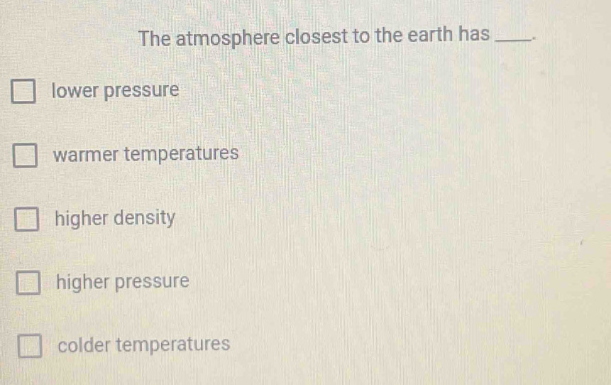 The atmosphere closest to the earth has _.
lower pressure
warmer temperatures
higher density
higher pressure
colder temperatures