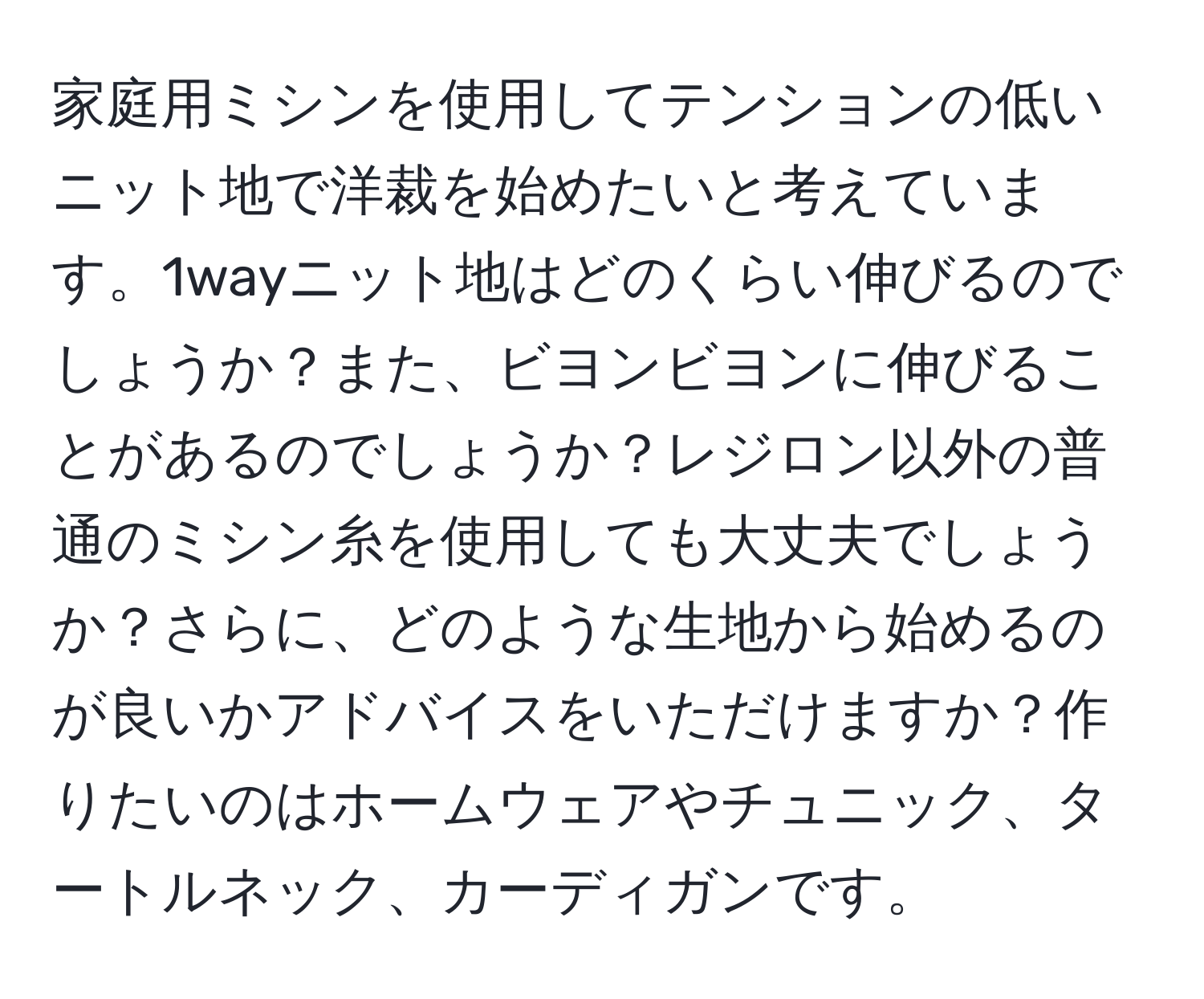 家庭用ミシンを使用してテンションの低いニット地で洋裁を始めたいと考えています。1wayニット地はどのくらい伸びるのでしょうか？また、ビヨンビヨンに伸びることがあるのでしょうか？レジロン以外の普通のミシン糸を使用しても大丈夫でしょうか？さらに、どのような生地から始めるのが良いかアドバイスをいただけますか？作りたいのはホームウェアやチュニック、タートルネック、カーディガンです。