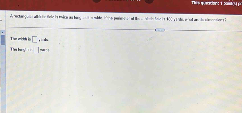 This question: 1 point(s) p
A rectangular athletic field is twice as long as it is wide. If the perimeter of the athletic field is 180 yards, what are its dimensions?
The width is □ yards.
The length is □ yards.