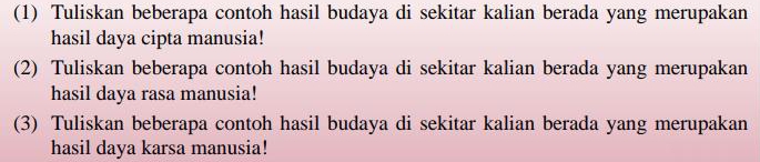 (1) Tuliskan beberapa contoh hasil budaya di sekitar kalian berada yang merupakan 
hasil daya cipta manusia! 
(2) Tuliskan beberapa contoh hasil budaya di sekitar kalian berada yang merupakan 
hasil daya rasa manusia! 
(3) Tuliskan beberapa contoh hasil budaya di sekitar kalian berada yang merupakan 
hasil daya karsa manusia!