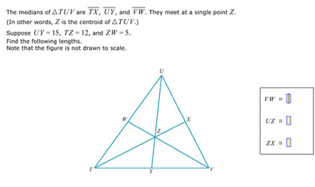 The medians of △ TUV are overline TX, overline UY, and overline VW. . They meet at a single point Z. 
(In other words, Z is the centroid of △ TUV.) 
Suppose UY=15, TZ=12 , and ZW=5. 
Find the following lengths. 
Note that the figure is not drawn to scale
VW=□
UZ=□
ZX=□