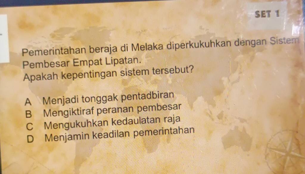 SET 1
Pemerintahan beraja di Melaka diperkukuhkan dengan Sistem
Pembesar Empat Lipatan.
Apakah kepentingan sistem tersebut?
A Menjadi tonggak pentadbiran
B Mengiktiraf peranan pembesar
C Mengukuhkan kedaulatan raja
D Menjamin keadilan pemerintahan