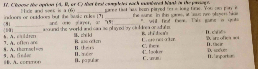 Choose the option (A, B, or C) that best completes each numbered blank in the passage.
Hide and seek is a (6) _game that has been played for a long time. You can play it
indoors or outdoors but the basic rules (7) _the same. In this game, at least two players hide
(8) _and one player, or ''(9)_ ", will find them. This game is quite
(10)_ around the world and can be played by children or adults.
6. A. children B. child B. children's D. child's
7. A. often are B. are often C. are not often D. are often not
8. A. themselves B. theirs C. them D. their
9. A. finder B. hider C. looker D. seeker
10. A. common B. popular C. usual D. important