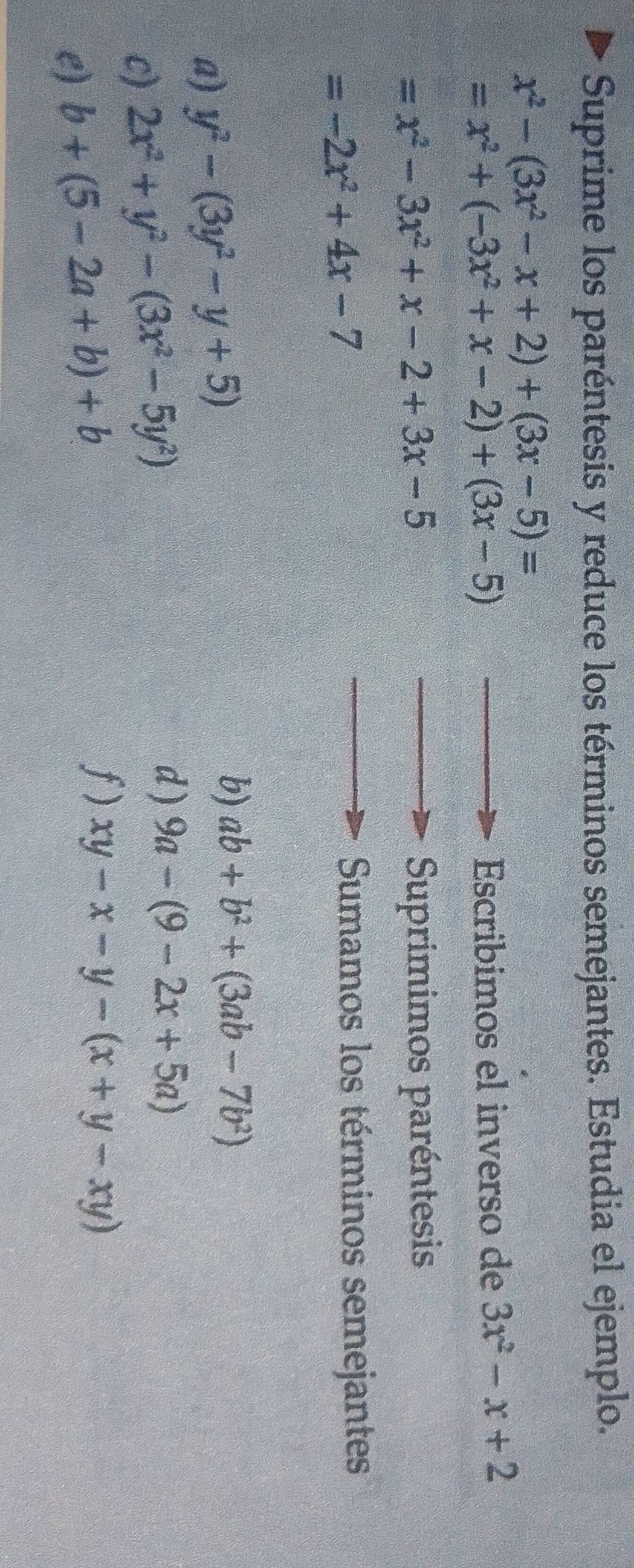 Suprime los paréntesis y reduce los términos semejantes. Estudia el ejemplo.
x^2-(3x^2-x+2)+(3x-5)=
=x^2+(-3x^2+x-2)+(3x-5)
Escribimos el inverso de 3x^2-x+2
=x^2-3x^2+x-2+3x-5 Suprimimos paréntesis
=-2x^2+4x-7
Sumamos los términos semejantes 
a) y^2-(3y^2-y+5)
b) ab+b^2+(3ab-7b^2)
c) 2x^2+y^2-(3x^2-5y^2)
d ) 9a-(9-2x+5a)
e) b+(5-2a+b)+b
f) xy-x-y-(x+y-xy)