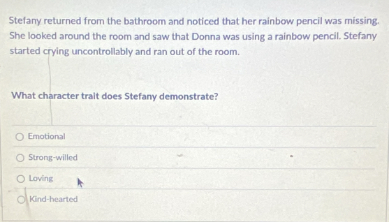 Stefany returned from the bathroom and noticed that her rainbow pencil was missing.
She looked around the room and saw that Donna was using a rainbow pencil. Stefany
started crying uncontrollably and ran out of the room.
What character trait does Stefany demonstrate?
Emotional
Strong-willed
Loving
Kind-hearted