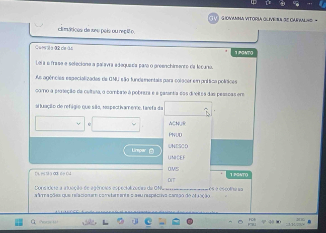 A
a GIOVANNA VITORIA OLIVEIRA DE CARVALHO
climáticas de seu país ou região.
Questão 02 de 04 1 PONTO
Leia a frase e selecione a palavra adequada para o preenchimento da lacuna.
As agências especializadas da ONU são fundamentais para colocar em prática políticas
como a proteção da cultura, o combate à pobreza e a garantia dos direitos das pessoas em
situação de refúgio que são, respectivamente, tarefa da
e ACNUR
PNUD
Limpar UNESCO
UNICEF
Questão 03 de 04 OMS 1 PONTO
OIT
Considere a atuação de agências especializadas da ONL es e escolha as
* 
afirmações que relacionam corretamente o seu respéctivo campo de atuação

Pesquisa 20001
111020224