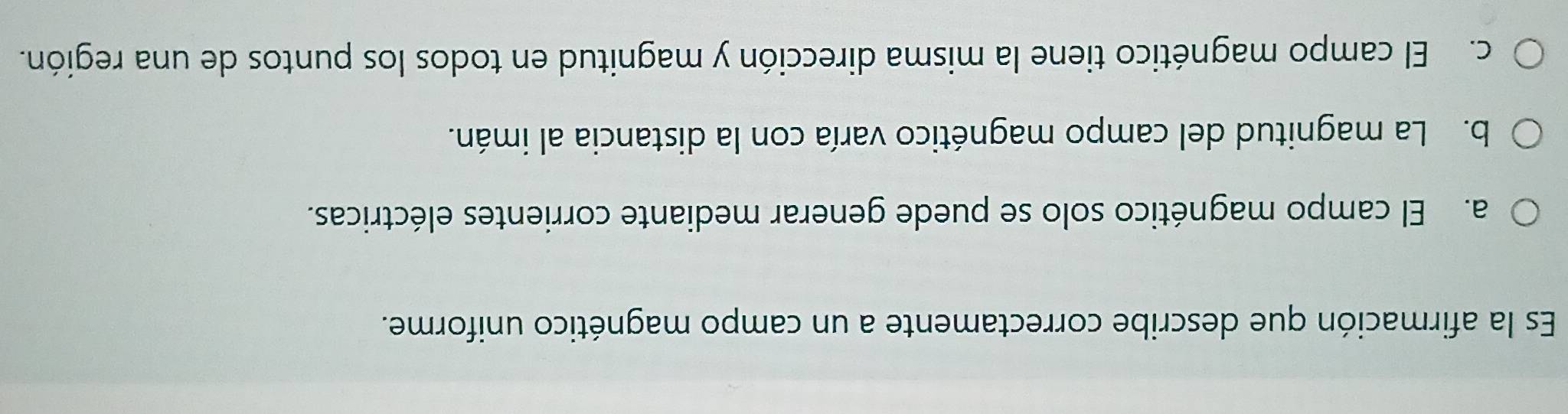 Es la afirmación que describe correctamente a un campo magnético uniforme.
a. El campo magnético solo se puede generar mediante corrientes eléctricas.
b. La magnitud del campo magnético varía con la distancia al imán.
c. El campo magnético tiene la misma dirección y magnitud en todos los puntos de una región.