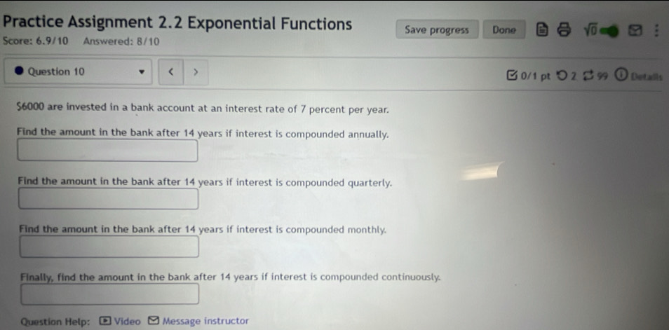 Practice Assignment 2.2 Exponential Functions Save progress Done sqrt(0) 
Score: 6.9/10 Answered: 8/10 
Question 10 > □0/1 pt つ2 2 99  e Details
$6000 are invested in a bank account at an interest rate of 7 percent per year. 
Find the amount in the bank after 14 years if interest is compounded annually. 
Find the amount in the bank after 14 years if interest is compounded quarterly. 
Find the amount in the bank after 14 years if interest is compounded monthly. 
Finally, find the amount in the bank after 14 years if interest is compounded continuously. 
Question Help: Video Message instructor