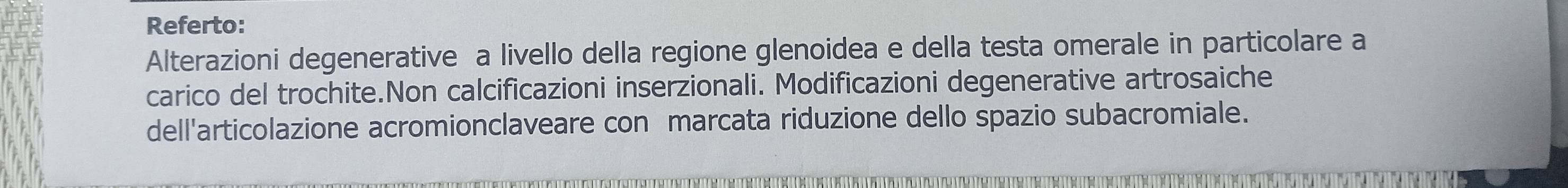 Referto: 
Alterazioni degenerative a livello della regione glenoidea e della testa omerale in particolare a 
carico del trochite.Non calcificazioni inserzionali. Modificazioni degenerative artrosaiche 
dell'articolazione acromionclaveare con marcata riduzione dello spazio subacromiale.