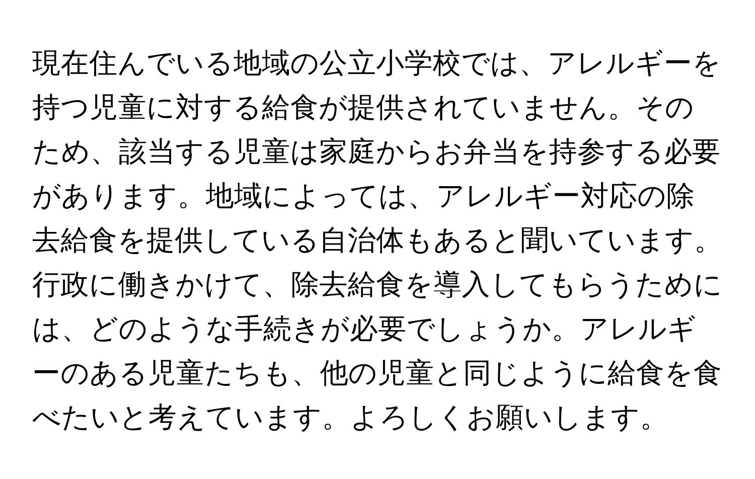 現在住んでいる地域の公立小学校では、アレルギーを持つ児童に対する給食が提供されていません。そのため、該当する児童は家庭からお弁当を持参する必要があります。地域によっては、アレルギー対応の除去給食を提供している自治体もあると聞いています。行政に働きかけて、除去給食を導入してもらうためには、どのような手続きが必要でしょうか。アレルギーのある児童たちも、他の児童と同じように給食を食べたいと考えています。よろしくお願いします。