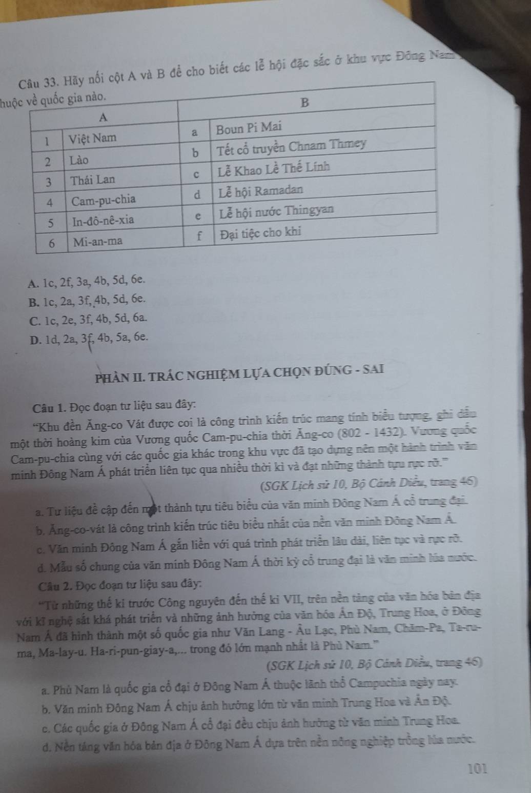 à B để cho biết các lễ hội đặc sắc ở khu vực Đông Nam
hu
A. 1c, 2f, 3a, 4b, 5d, 6e.
B. 1c, 2a, 3f, 4b, 5d, 6e.
C. 1c, 2e, 3f, 4b, 5d, 6a.
D. 1d, 2a, 3f, 4b, 5a, 6e.
PHÀN II. TRÁC NGHIỆM LựA CHọN ĐÚNG - SAI
Câu 1. Đọc đoạn tư liệu sau đây:
“Khu đền Ăng-co Vát được coi là công trình kiến trúc mang tính biểu tượng, ghi dầu
thột thời hoàng kim của Vương quốc Cam-pu-chia thời Ăng-co (802 - 1432). Vương quốc
Cam-pu-chia cùng với các quốc gia khác trong khu vực đã tạo dựng nên một hành trình văn
minh Đông Nam Á phát triển liên tục qua nhiều thời kì và đạt những thành tựu rực rỡ.'''
(SGK Lịch sử 10, Bộ Cánh Diều, trang 46)
a. Tư liệu đề cập đến một thành tựu tiêu biểu của văn minh Đông Nam Á cổ trung đại.
b. Ăng-co-vát là công trình kiến trúc tiêu biểu nhất của nền văn minh Đông Nam Á
c. Văn minh Đông Nam Á gắn liền với quá trình phát triển lâu dài, liên tục và rực rõ.
d. Mẫu số chung của văn minh Đông Nam Á thời kỳ cổ trung đại là văn minh lúa nước.
Câu 2. Đọc đoạn tư liệu sau đây:
'Từ những thế ki trước Công nguyên đến thế ki VII, trên nền tàng của văn hóa bản địa
với kĩ nghệ sắt khá phát triển và những ảnh hưởng của văn hóa Ấn Độ, Trung Hoa, ở Đông
Nam Ả đã hình thành một số quốc gia như Văn Lang - Âu Lạc, Phù Nam, Chăm-Pa, Ta-ru-
ma, Ma-lay-u. Ha-ri-pun-giay-a,... trong đó lớn mạnh nhất là Phù Nam.''
(SGK Lịch sử 10, Bộ Cảnh Diều, trang 46)
a. Phù Nam là quốc gia cổ đại ở Đông Nam Á thuộc lãnh thổ Campuchia ngày nay.
b. Văn minh Đông Nam Á chịu ảnh hưởng lớn từ văn minh Trung Hoa và Ấn Độ.
c. Các quốc gia ở Đông Nam Á cổ đại đều chịu ảnh hưởng từ văn minh Trung Hoa.
d. Nền táng văn hóa bản địa ở Đông Nam Á dựa trên nền nông nghiệp trồng lúa nước.
101