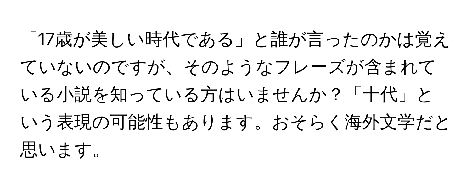 「17歳が美しい時代である」と誰が言ったのかは覚えていないのですが、そのようなフレーズが含まれている小説を知っている方はいませんか？「十代」という表現の可能性もあります。おそらく海外文学だと思います。