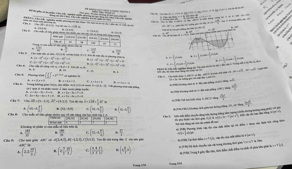 b
Đế khảo sát chát lượng tháng 3
Câu 1ên Cho hàm số y=f(x)ol limf(x)=2 tam f(x)=-2sqrt(x)limlimits _xto 0f(x)=3 Khi đô đỗ thị cớ?
PHẢN I, Cầu trấc nghiệm nhiều phương ăn lựa chọn. Thi sinh trả lời từ câu 1 đến câu 12. Mỗi cầu thi AB=BC=a caỡng góc với đây và SA= asqrt(6)/2  Gọi E là trung điễm của AD Lon dristão coa fançãe
đùng sai (04 Câu). Câu trắc nghiệm trá lời ngắn (6 Câu).
x=3
T Cho tý đện 'AhCD eô đây ACD tà hình tháng vuống v y=2,y=-2 AvB= AD=20
sinh chỉ chọn một phương ăn.
Câu 1: Chooverline AB=(1;3;2) Tọa độ của vector a=2vector AB l
Tinh số đo của g
N I, Cha trác nghiện tan n,  n
A. (2;6;4). n (2,3,4) C (2,6,2) D. (1,6,4)
Câu 2: Cho mẫu số liệu ghép nhóm của chiều cao của
Câu 12: Cho đồ thị hàm A.45°

a 
* Hàm ố đồng hà
a
Trung vị
A.  1121/60 . B.  75/4 . C.  1127/60  D.  1123/60 . S=∈tlimits _(-1)^1f(x)dx+∈tlimits _1^(1f(x)dx S=∈tlimits _(-t)^0f(x)dx+∈tlimits _a^(frac 1)2)f(x)dx.
Câu 3: Cho mặt cầu có tâm I(1;2;4) và bán kính R=5 , Khi đó mặt cầu có phương trình là:
A. (x-1)^2+(y-2)^2+(z-4)^2=5 B. (x-1)^2+(y-2)^2+(z-4)^2=25.
A. S=∈tlimits _(-1)^1f(x)dx. B.
C. (x-1)^2+(y-2)^2+(z+4)^2=5. D.
A. 6. . Khi đó u, là: (x-1)^2+(y-2)^2+(z+4)^2=25.
C. S=∈tlimits _0^((-2)f(x)dx+∈tlimits _0^1f(x)dx. D.
Câu 4: Cho cấp số cộng với u u_3)=8,d=2 B. 10, C. 12. D. 4.
mỗi câu, thí sinh chọn đùng (Đ) hoặc sai (5) - Thi sinh trả lời từ câu 1 đến câu 4. Trong mỗi ý a), b), c), đ) ở
phàn 11. C
Cầu 1: Cho hình chóp S.ABCD có đây ABCD là hình chữ nhật với AB=asqrt(2),AC=asqrt(3) Cạnh bên
Câu 5: Phương trình ( 1/4 )^x=2^(x^2)-5x+2 có nghiệm là: asqrt(2).
SA=2a và vuỡng góc với một đây (ABCD).
A. x=2;x=3 B. x=1;x=3 C. x=1;x=2. D. x=1:x=-2
a) [NB] Khoảng cách từr B đến mặt phẳng (SAD) bằng:
Câu 6: Trong không gian Oxyz, cho điểm A(2;3;1) v vecto overline n=(1;2;-3) 1 . Viết phương trình mặt phảng
b) [TH] Khoảng cách từ D đễn mặt phẳng (SBC) bằng:  asqrt(3)/3 
(α) qua A và nhận vectơ overline n làm vectơ pháp tuyển:
A. x+2y-3z-5=0 B. x+2y-3z+7=0.
C. 2x+4y-6z+5=0. D. x+5y-6z+5=0.
Câu 7: Cho overline AB=(5;-3;2),overline AC=(4;2;1). Tọa độ của vector a=2vector AB+ 1/2 vector AC là:
c) [TH] Thể tích khổi chóp S.ABCD bằng:  sqrt(2)a^3/3 ·
A. (10;-5; 9/2 ). B. (12;-5;9). C. (12;-5; 9/2 ). D. (12;-2; 9/2 ).
d) [VD,VDC] Khoảng cách giữa hai đường thắng SD, AB bằng:  2asqrt(5)/5 .
Câu 8: Cho mẫu số liệu ghép nhóm sau về cân nặng của học sinh lớp 2 A:
Câu 2: Một chất điểm chuyển động trên đường thắng nằm ngang (chiều dương hướng sang phải) với gia
tốc phụ thuộc vào thời gian 1(s) a(t)=2t-7(m/s^2). Biết vận tốc ban đầu bằng 6 (m / s).
_ 
Xét tính đúng sai của các mệnh đề sau:
#) NB] Phương trình vận tốc của chất điễm tại tời điểm r được xác định bởi công thức
Khoảng tứ phân vị của mẫu số liệu trên là:
A.  183/35 . B.  186/35 . C. (12;-5; 9/2 ). D.  27/5  v(t)=∈t a(t)dt.
Cầâu 9: Cho tam giác ABC có A(2;4;5),B(-1;2;3),C(5;1;2).  Tọa độ của trọng tâm G của tam giác t=7(s) , vận tốc của chất điễm là 6 (m /s)
b) [TH] Tại thời điểm
c) [VD] Độ dịch chuyển của vật trong khoảng thời gian 1≤t ≤ 7 là 18m.
ABC là:
A. (2;2; 10/3 ). B. (2; 7/3 ; 10/3 ). C. ( 4/3 ; 8/3 ; 5/3 ). D. (2; 8/3 ;5).
d) [VD] Trong 8 giây đầu tiên, thời điểm chất điễm xa nhất về phía bên phải là t=7(s).
Trang 1/16 Trang 2/16