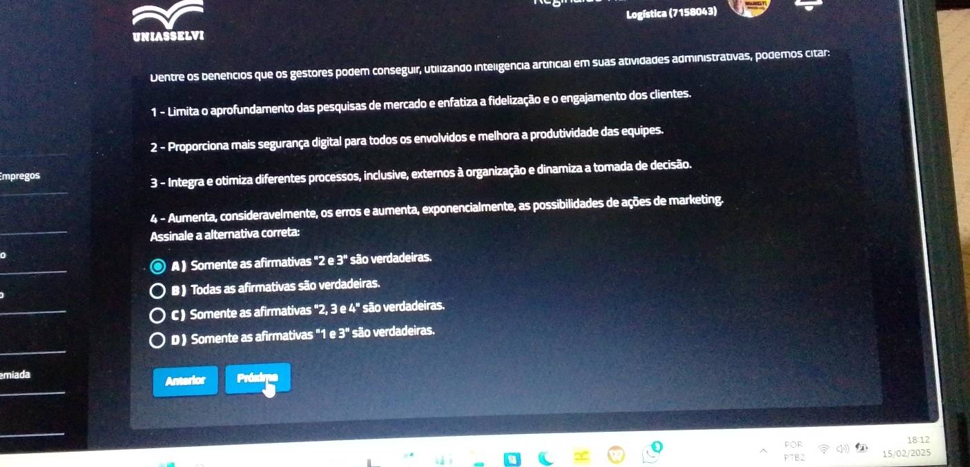 Logística (7158043)
UNIASSELVI
Dentre os benefcios que os gestores podem conseguir, utilizando inteligência artificial em suas atividades administrativas, podemos citar:
1 - Limita o aprofundamento das pesquisas de mercado e enfatiza a fidelização e o engajamento dos clientes.
2 - Proporciona mais segurança digital para todos os envolvidos e melhora a produtividade das equipes.
Empregos
3 - Integra e otimiza diferentes processos, inclusive, externos à organização e dinamiza a tomada de decisão.
4 - Aumenta, consideravelmente, os erros e aumenta, exponencialmente, as possibilidades de ações de marketing.
Assinale a alternativa correta:
A ) Somente as afirmativas '2e3'' são verdadeiras.
B ) Todas as afirmativas são verdadeiras.
C ) Somente as afirmativas "2 3e4^* são verdadeiras.
D ) Somente as afirmativas "1 e3'' são verdadeiras.
emiada
Anterior Prósdma
18:12
15/02/2025