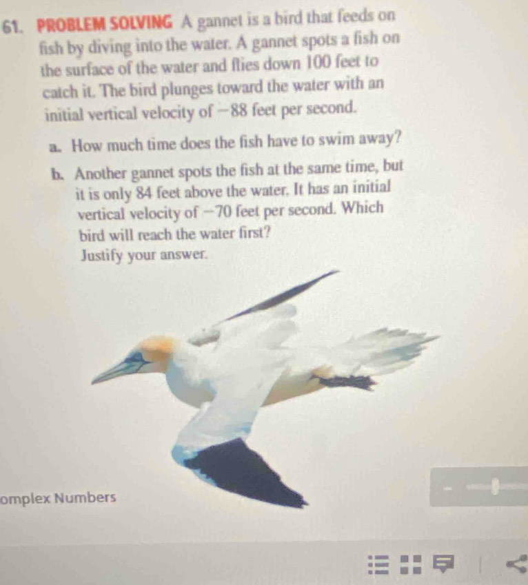 PROBLEM SOLVING A gannet is a bird that feeds on 
fish by diving into the water. A gannet spots a fish on 
the surface of the water and flies down 100 feet to 
catch it. The bird plunges toward the water with an 
initial vertical velocity of −88 feet per second. 
a. How much time does the fish have to swim away? 
b. Another gannet spots the fish at the same time, but 
it is only 84 feet above the water. It has an initial 
vertical velocity of −70 feet per second. Which 
bird will reach the water first? 
Justify your answer. 
omplex N