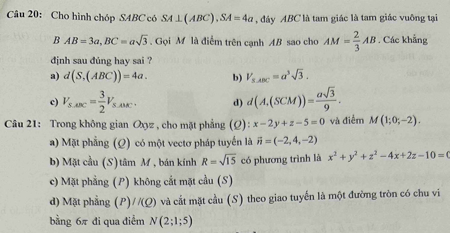 Cho hình chóp SABC có SA⊥ (ABC), SA=4a , đáy ABC là tam giác là tam giác vuông tại
BAB=3a, BC=asqrt(3). Gọi M là điểm trên cạnh AB sao cho AM= 2/3 AB. Các khẳng
dịnh sau đúng hay sai ?
a) d(S,(ABC))=4a. b) V_S.ABC=a^3sqrt(3).
c) V_S.ABC= 3/2 V_S.AMC. d) d(A,(SCM))= asqrt(3)/9 . 
Câu 21: Trong không gian Oxyz , cho mặt phẳng (Q): x-2y+z-5=0 và điểm M(1;0;-2).
a) Mặt phẳng (Q) có một vectơ pháp tuyến là vector n=(-2,4,-2)
b) Mặt cầu (S)tâm M , bán kính R=sqrt(15) có phương trình là x^2+y^2+z^2-4x+2z-10=(
c) Mặt phẳng (P) không cắt mặt cầu (S)
d) Mặt phẳng (P)//(Q) và cắt mặt cầu (S) theo giao tuyến là một đường tròn có chu vi
bằng 6π đi qua điểm N(2;1;5)