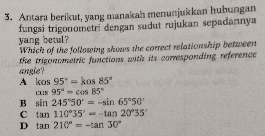 Antara berikut, yang manakah menunjukkan hubungan
fungsi trigonometri dengan sudut rujukan sepadannya
yang betul?
Which of the following shows the correct relationship between
the trigonometric functions with its corresponding reference
angle?
A kos95°=kos85°
cos 95°=cos 85°
B sin 245°50'=-sin 65°50'
C tan 110°35'=-tan 20°35'
D tan 210°=-tan 30°