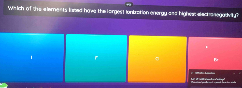 8/25
Which of the elements listed have the largest ionization energy and highest electronegativity?
F
Cl
Br
* Notification Suggestions
Turn off notifications from Settings?
We noticed you haven't opened these in a while.