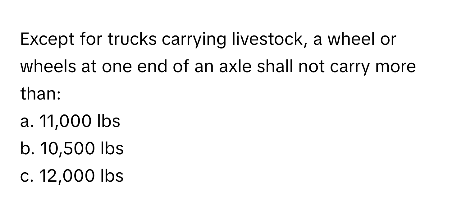 Except for trucks carrying livestock, a wheel or wheels at one end of an axle shall not carry more than:

a. 11,000 lbs
b. 10,500 lbs
c. 12,000 lbs