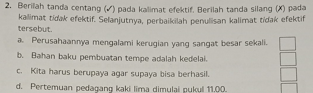 Berilah tanda centang (✓) pada kalimat efektif. Berilah tanda silang (✗) pada
kalimat tidak efektif. Selanjutnya, perbaikilah penulisan kalimat tidak efektif
tersebut.
a. Perusahaannya mengalami kerugian yang sangat besar sekali.
b. Bahan baku pembuatan tempe adalah kedelai.
c. Kita harus berupaya agar supaya bisa berhasil.
d. Pertemuan pedagang kaki lima dimulai pukul 11.00.