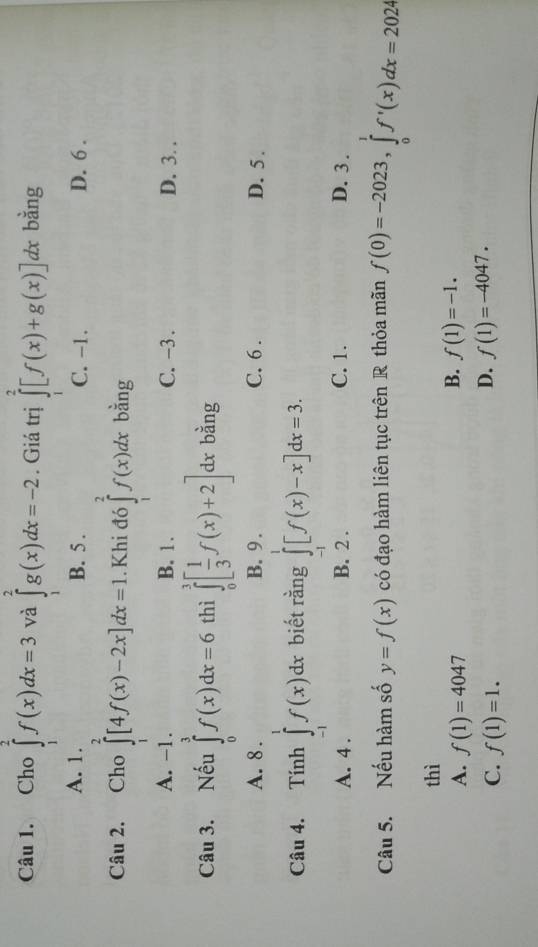 Cho ∈tlimits _1^(2f(x)dx=3 và ∈tlimits _1^2g(x)dx=-2. Giá trị ∈tlimits _1^2[f(x)+g(x)]dx bằng
A. 1. B. 5. C. -1. D. 6.
Câu 2. Cho ∈tlimits _1^2[4f(x)-2x]dx=1. Khi đó ∈tlimits _1^2f(x)dx bằng
A. -1. B. 1. C. -3. D. 3. .
Câu 3. Nếu ∈tlimits _0^3f(x)dx=6 thì ∈tlimits _0^3[frac 1)3f(x)+2] dx bằng
A. 8 B. 9. C. 6. D. 5.
Câu 4. Tính ∈tlimits _(-1)^1f(x)dx biết rằng ∈tlimits _(-1)^1[f(x)-x]dx=3.
A. 4. B. 2. C. 1. D. 3.
Câu 5. Nếu hàm số y=f(x) có đạo hàm liên tục trên R thỏa mãn f(0)=-2023, ∈tlimits _0^1f'(x)dx=2024
thì
B.
A. f(1)=4047 f(1)=-1.
C. f(1)=1.
D. f(1)=-4047.