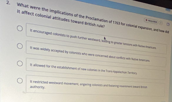 What were the implications of the Proclamation of 1763 for colonial expansion, and how did
it affect colonial attitudes toward British rule?
QUIND
It encouraged colonists to push further westward, leading to greater tensions with Native Americans.
It was widely accepted by colonists who were concerned about conflicts with Native Americans.
It allowed for the establishment of new colonies in the Trans-Appalachian Territory.
It restricted westward movement, angering colonists and fostering resentment toward British
authority.