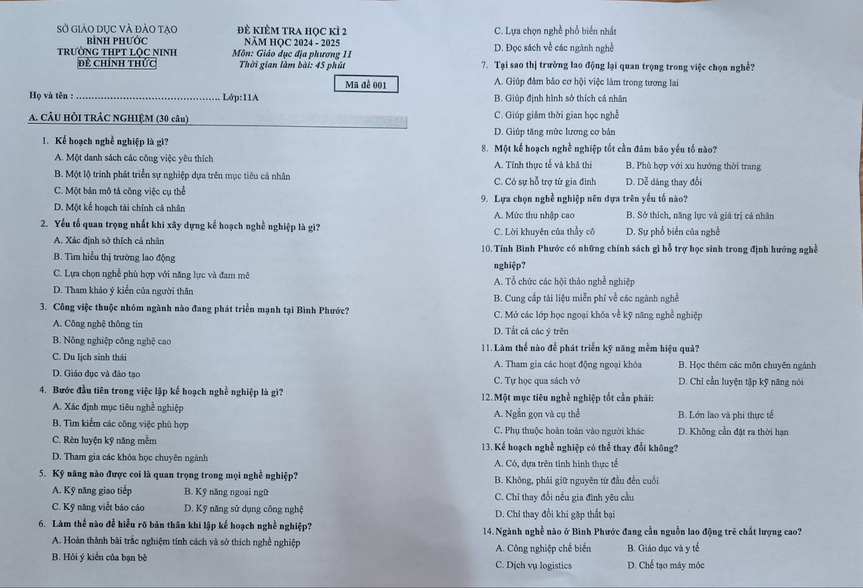 Sở giáO dỤc vÀ đảo tạo đẻ KIÈM tRa học kì 2 C. Lựa chọn nghề phổ biến nhất
BÌNH PHƯỚc  NăM HỌC 2024 - 2025
TRƯỜNG THPT LỌC NINH  Môn: Giáo dục địa phương 11
D. Đọc sách về các ngành nghề
đề chính thức  Thời gian làm bài: 45 phút 7. Tại sao thị trường lao động lại quan trọng trong việc chọn nghề?
Mã đề 001 A. Giúp đảm bảo cơ hội việc làm trong tương lai
Họ và tên :_ Lớp:11A B. Giúp định hình sở thích cá nhân
_
A. CÂU HỜI TRÁC NGHIỆM (30 câu) C. Giúp giảm thời gian học nghề
D. Giúp tăng mức lương cơ bản
1. Kế hoạch nghề nghiệp là gì?
8. Một kế hoạch nghề nghiệp tốt cần đảm bảo yếu tố nào?
A. Một danh sách các công việc yêu thích B. Phù hợp với xu hướng thời trang
A. Tính thực tế và khả thi
B. Một lộ trình phát triển sự nghiệp dựa trên mục tiêu cá nhân
C. Có sự hỗ trợ từ gia đình D. Dễ dàng thay đổi
C. Một bản mô tả công việc cụ thể
9. Lựa chọn nghề nghiệp nên dựa trên yếu tố nào?
D. Một kế hoạch tài chính cá nhân B. Sở thích, năng lực và giá trị cá nhân
A. Mức thu nhập cao
2. Yếu tố quan trọng nhất khi xây dựng kế hoạch nghề nghiệp là gì?
C. Lời khuyên của thầy cô
A. Xác định sở thích cá nhân D. Sự phổ biến của nghề
10. Tỉnh Bình Phước có những chính sách gì hỗ trợ học sinh trong định hướng nghề
B. Tìm hiểu thị trường lao động
nghiệp?
C. Lựa chọn nghề phù hợp với năng lực và đam mê
A. Tổ chức các hội thảo nghề nghiệp
D. Tham khảo ý kiến của người thân
B. Cung cấp tài liệu miễn phí về các ngành nghề
3. Công việc thuộc nhóm ngành nào đang phát triển mạnh tại Bình Phước?
C. Mở các lớp học ngoại khóa về kỹ năng nghề nghiệp
A. Công nghệ thông tin
D. Tất cả các ý trên
B. Nông nghiệp công nghệ cao 11.Làm thế nào để phát triển kỹ năng mềm hiệu quả?
C. Du lịch sinh thái B. Học thêm các môn chuyên ngành
A. Tham gia các hoạt động ngoại khóa
D. Giáo dục và đào tạo C. Tự học qua sách vở D. Chỉ cần luyện tập kỹ năng nói
4. Bước đầu tiên trong việc lập kế hoạch nghề nghiệp là gì? 12. Một mục tiêu nghề nghiệp tốt cần phãi:
A. Xác định mục tiêu nghề nghiệp
A. Ngắn gọn và cụ thể
B. Tìm kiếm các công việc phù hợp B. Lớn lao và phi thực tế
C. Phụ thuộc hoàn toàn vào người khác D. Không cần đặt ra thời hạn
C. Rèn luyện kỹ năng mềm 13. Kế hoạch nghề nghiệp có thể thay đổi không?
D. Tham gia các khóa học chuyên ngành
A. Có, dựa trên tình hình thực tế
5. Kỹ năng nào được coi là quan trọng trong mọi nghề nghiệp?
B. Không, phải giữ nguyên từ đầu đến cuối
A. Kỹ năng giao tiếp  B. Kỹ năng ngoại ngữ
C. Chỉ thay đổi nếu gia đình yêu cầu
C. Kỹ năng viết báo cáo  D. Kỹ năng sử dụng công nghệ
D. Chỉ thay đổi khi gặp thất bại
6. Làm thế nào để hiểu rõ bản thân khi lập kế hoạch nghề nghiệp?
14. Ngành nghề nào ở Bình Phước đang cần nguồn lao động trẻ chất lượng cao?
A. Hoàn thành bài trắc nghiệm tính cách và sở thích nghề nghiệp
A. Công nghiệp chế biến B. Giáo dục và y tế
B. Hỏi ý kiến của bạn bè C. Dịch vụ logistics D. Chế tạo máy móc