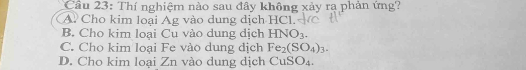 Thí nghiệm nào sau đây không xảy ra phản ứng?
A. Cho kim loại Ag vào dung dịch HCl.
B. Cho kim loại Cu vào dung dịch HNO_3.
C. Cho kim loại Fe vào dung dịch Fe_2(SO_4)_3.
D. Cho kim loại Zn vào dung dịch CuSO_4.