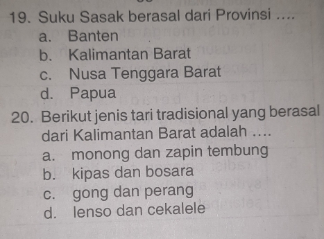 Suku Sasak berasal dari Provinsi ....
a. Banten
b. Kalimantan Barat
c. Nusa Tenggara Barat
d. Papua
20. Berikut jenis tari tradisional yang berasal
dari Kalimantan Barat adalah ....
a. monong dan zapin tembung
b. kipas dan bosara
c. gong dan perang
d. lenso dan cekalele