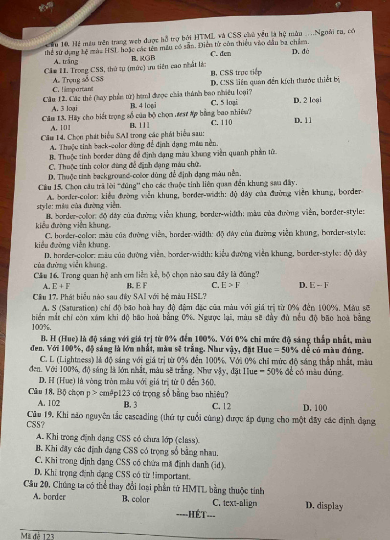 Cầu 10. Hệ màu trên trang web được hỗ trợ bởi HTML và CSS chủ yếu là hệ màu .Ngoài ra, có
thể sử dụng hệ màu HSL hoặc các tên màu có sẵn. Điền từ còn thiếu vào dầu ba chẩm. D. đỏ
C. đen
A. trắng B. RGB
Câu 11. Trong CSS, thứ tự (mức) ưu tiên cao nhất là:
A. Trọng số CSS B. CSS trực tiếp
C. !important D. CSS liên quan đến kích thước thiết bị
Câu 12. Các thẻ (hay phần tử) html được chia thành bao nhiêu loại? D. 2 loại
A. 3 loại B. 4 loại C. 5 loại
Câu 13. Hãy cho biết trọng số của bộ chọn .test #p bằng bao nhiêu?
A. 101 B. 111 C. 110 D. 11
Câu 14. Chọn phát biểu SAI trong các phát biểu sau:
A. Thuộc tính back-color dùng để định dạng màu nền.
B. Thuộc tính border dùng đề định dạng màu khung viền quanh phần tử.
C. Thuộc tính color dùng để định dạng màu chữ.
D. Thuộc tính background-color dùng để định dạng màu nền.
Câu 15. Chọn câu trả lời “đúng” cho các thuộc tính liên quan đến khung sau đây.
A. border-color: kiểu đường viền khung, border-width: độ dày của đường viền khung, border-
style: màu của đường viền.
B. border-color: độ dày của đường viền khung, border-width: màu của đường viền, border-style:
kiểu đường viền khung.
C. border-color: màu của đường viền, border-width: độ dày của đường viền khung, border-style:
kiểu đường viền khung.
D. border-color: màu của đường viền, border-width: kiểu đường viền khung, border-style: độ dày
của đường viền khung.
Câu 16. Trong quan hệ anh em liền kể, bộ chọn nào sau đây là đúng?
A. E+F B. E F C. E>F D. Esim F
Câu 17. Phát biểu nào sau đây SAI với hệ màu HSL?
A. S (Saturation) chỉ độ bão hoà hay độ đậm đặc của màu với giá trị từ 0% đến 100%. Màu sẽ
biến mất chỉ còn xám khi độ bão hoà bằng 0%. Ngược lại, màu sẽ đầy đủ nếu độ bão hoà bằng
100%.
B. H (Hue) là độ sáng với giá trị từ 0% đến 100%. Với 0% chỉ mức độ sáng thấp nhất, màu
đen. Với 100%, độ sáng là lớn nhất, màu sẽ trắng. Như vậy, đặt Hue =50° % đề có màu đúng.
C. L (Lightness) là độ sáng với giá trị từ 0% đến 100%. Với 0% chỉ mức độ sáng thấp nhất, màu
đen. Với 100%, độ sáng là lớn nhất, màu sẽ trắng. Như vậy, đặt Hue =50% để có màu đúng.
D. H (Hue) là vòng tròn màu với giá trị từ 0 đến 360.
Câu 18. Bộ chọn p > em#p123 có trọng số bằng bao nhiêu?
A. 102 B. 3 C. 12 D. 100
Câu 19. Khi nào nguyên tắc cascading (thứ tự cuối cùng) được áp dụng cho một dãy các định dạng
CSS?
A. Khi trong định dạng CSS có chưa lớp (class).
B. Khi dãy các định dạng CSS có trọng số bằng nhau.
C. Khi trong định dạng CSS có chứa mã định danh (id).
D. Khi trọng định dạng CSS có từ !important.
Câu 20. Chúng ta có thể thay đổi loại phần tử HMTL bằng thuộc tính
A. border B. color C. text-align D. display
---- -HÉT---
Mã đề 123