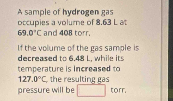 A sample of hydrogen gas 
occupies a volume of 8.63 L at
69.0°C and 408 torr. 
If the volume of the gas sample is 
decreased to 6.48 L, while its 
temperature is increased to
127.0°C , the resulting gas 
pressure will be □ torr.