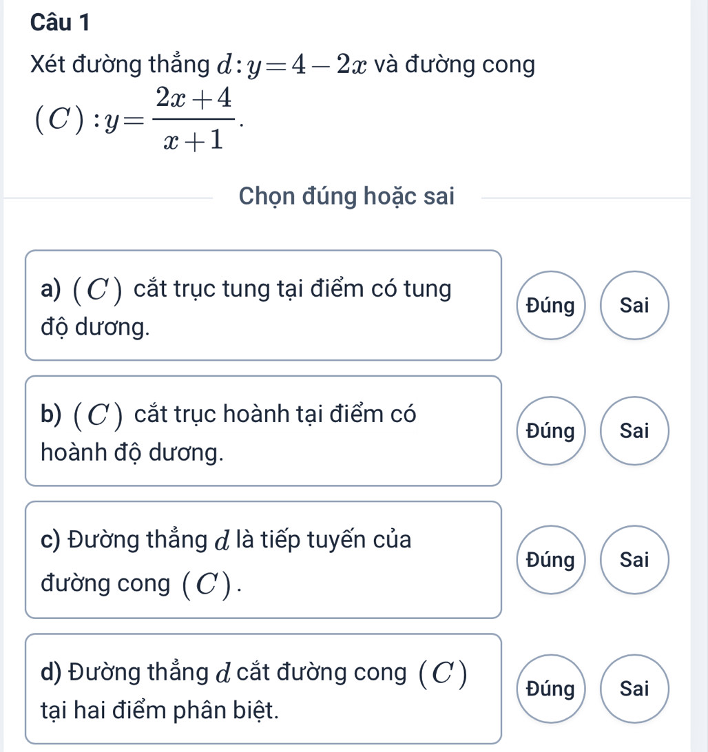 Xét đường thẳng d:y=4-2x và đường cong
(C):y= (2x+4)/x+1 . 
Chọn đúng hoặc sai
a) ( C ) cắt trục tung tại điểm có tung
Đúng Sai
độ dương.
b) (C) cắt trục hoành tại điểm có
Đúng Sai
hoành độ dương.
c) Đường thẳng đ là tiếp tuyến của
Đúng Sai
đường cong (C).
d) Đường thẳng d cắt đường cong (C)
Đúng Sai
tại hai điểm phân biệt.