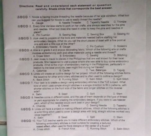 Directions: Read and understand each statement or question
carefully. Shade circle that corresponds the best answer.
④⑧②⑩ 1. Nicole is having trouble threading the needle because of her eye condition. What tool
A. Gauge can you suggest for Nicole to use to easily thread the needle? C. Tapestry Needie
B. Needle Threader
⑥⑧④① 2. Every time Venísse starts to work on her crafts, she always searches for the pins D. Thimble
and needles. What tool does she need in order to keep the pins and needies in
A Pin Cushion place?
B. Sewing Bag C. Sewing Bax D. Sewing Kit
⑧⑧④⑨ 3. Joye used to prepare all the tools and materials needed before starting her
embroidery designs. What do you call the short pieces of steel with a fine point at
one end and a little eys at the other?
A. Embroidery Needle B. Gauge C  Pía Cushian D. Scissors
⑧⑧④① 4. Ana is in grade 8 and enjoys decorating fabric. Which of the following arts or crafts
involves embellishing cloth and other materials using a needle and thread? C. Sewing D. Stitching
A. Cross Stitch B. Embroidery
⑥⑧⑥⑩ 5. Jean loves to travel to places in the Philippines that are well known for their local
products. She happened to visit a place where she was able to buy some embroidery
products. What is the origin of embroidery making in the Philippines, particularly in
A. Calamba relation to the local products Jean might find during her travels? C. Taal, Batangas D. Taguig
B. Cavite
④⑧⑥⑨ 6. Linda will create an outline design for her project. Which of the following stitches forms
A. Back Stitch the baseline for other embroidery stitches and is often used to outline a design? D. Split Stitch
B. Running Stitch C. Satin Stitch
④B②⑫ 7. Your task is to create a design using embroidery stitches in the TLE subject. What
kind of stitch uses simple straight stitches in a single direction to fill in patters, with
shorter stitches on the front side of the fabric and longer stitches on the reverse
A. Satin side?
B. Seed C. Split D. Sitem
④⑧⑥D 8. Needles come in different sizes, and the use of them depends on the type of thread
or yam appropriate for creating the embroidery designs. If you were to use heavier
A Chenilie yam, which of the needies would work best in your design? C. Sewina Needle D. Tapestry
B. Crewal
⑧⑥D 9. Linda will have a project in making different stitches. Which of the following stitches is
a solid filling stitch used to cover a design area with long, straight stitches worked very
A. Satin close together?
B. Seed C. Split
④B  10. Your TLE teacher wants you to make different embroidery stitches. Which of the D. Stem
following embroidery stitches is most suitable for creating a textured,
A. Cross stitch raised effect, often used for floral designs or the center of a flower? C. Running Stitch D. Satin Stitch
B. French Knot