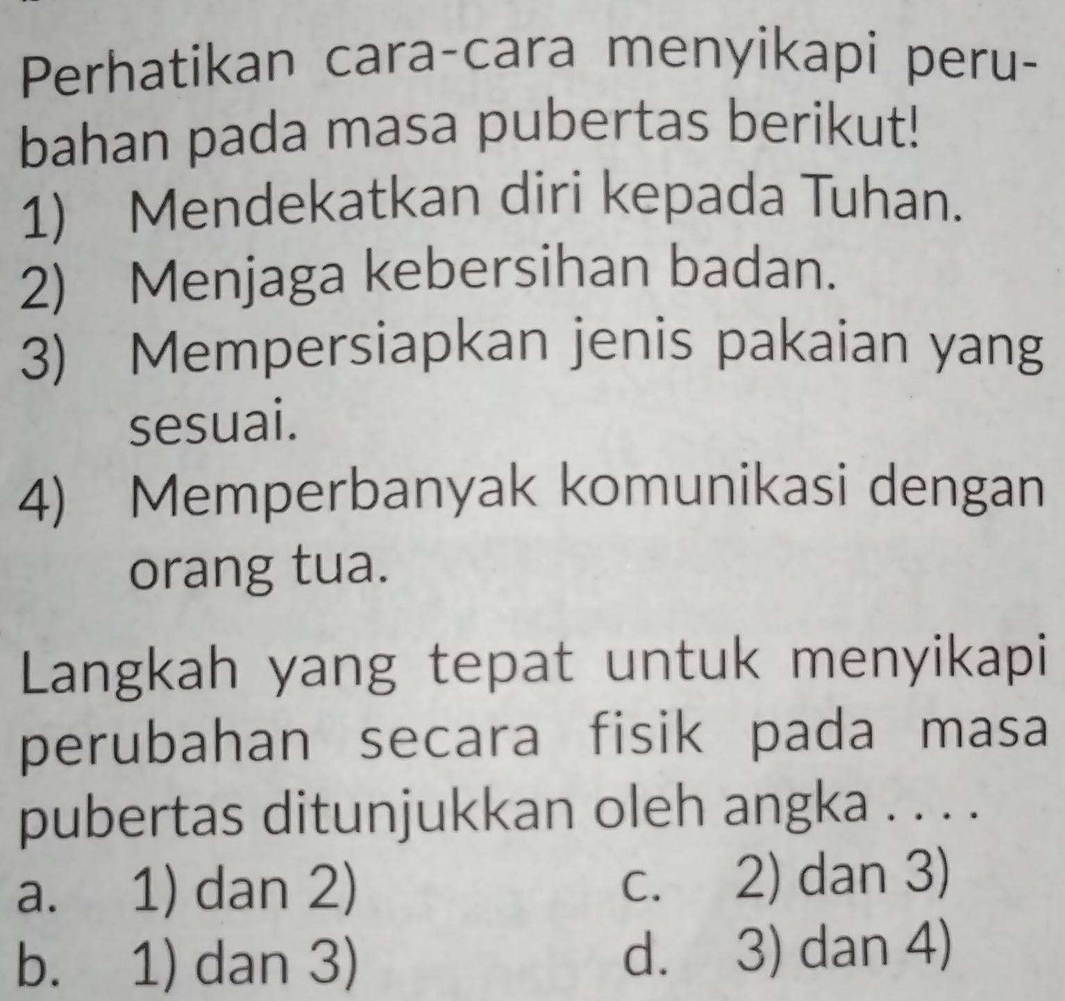 Perhatikan cara-cara menyikapi peru-
bahan pada masa pubertas berikut!
1) Mendekatkan diri kepada Tuhan.
2) Menjaga kebersihan badan.
3) Mempersiapkan jenis pakaian yang
sesuai.
4) Memperbanyak komunikasi dengan
orang tua.
Langkah yang tepat untuk menyikapi
perubahan secara fisik pada masa
pubertas ditunjukkan oleh angka . . . .
a. 1) dan 2) c. 2) dan 3)
b. 1) dan 3) d. 3) dan 4)