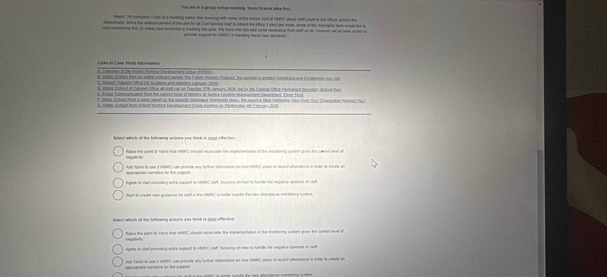 You are in a group virtual meeting. Yanni Drakos talks first.
rams: "Hi everyone. I was in a meeling earlier this morning with some of the senior staff at HMRC about staff count in the offices across the
department. Since the announcement of the aim for alt Civil Service staff to aftend the office 3 days per week, some of the managers here would like to
stort muntoning this, to make sure everyone is meeting this goat. We know this has had some resistance from staff so far, however we've been asked to
provide support for HMRC in handling these new demands."
Links to Case Study Information
e. Video. Extract from an ontine podcast named The Future Workers Podcast, the eplsode is entitled Hybridising and Dynamizing your Job
E. Emait: Communication from the current head of Ministry of Justice Location Management Department. Efinor Trust
F. Video. Extract from a news report on the website Workplace Worldwide News, the report is titled Wellbeing: How Does Your Organisation Respect You?
G. Video: Extract from Hybrid Working Development Group meeting on Wednesday 4th February 2026
Select which of the following actions you think is most effective:
Raise the point to Yanni that HMRC should reconsider the implementation of the monitoring system given the curent level of
negafivity
Ask Yanni to see if HMRC can provide any further information on how HMRC plans to record attendance in order to create an
appropriate narrative for the support .
Agree to start providing extra support to HMRC staff, focusing on how to handle the negative opinions of staff.
Start to create new guidance for staff in the HMRC to better handle the new attendance monitoring system.
Raise the point to Yanni that HMRC should reconsider the implementation of the monitoring system given the current level of
inegativity
Agree to start providing extra support to HMRC staff, focusing on how to handle the negallive opinions of staft
Ask Yanni to see if HMRC can provide any further information on how HMRC plans to record attendance in order to create an