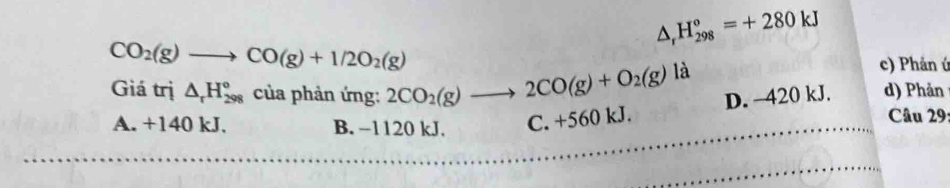 △ _rH_(298)°=+280kJ
CO_2(g)to CO(g)+1/2O_2(g)
c) Phản ứ
Giá trị △ _rH_(298)° của phản ứng: 2CO_2(g)to 2CO(g)+O_2(g) là d) Phản
D. 420 kJ.
A. +140 kJ. B. −1120 kJ. C. +560 kJ.
Câu 29