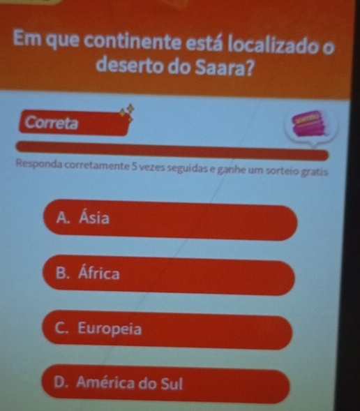 Em que continente está localizado o
deserto do Saara?
Correta
Responda corretamente 5 vezes seguidas e ganhe um sorteio gratis
A. Ásia
B. África
C. Europeia
D. América do Sul