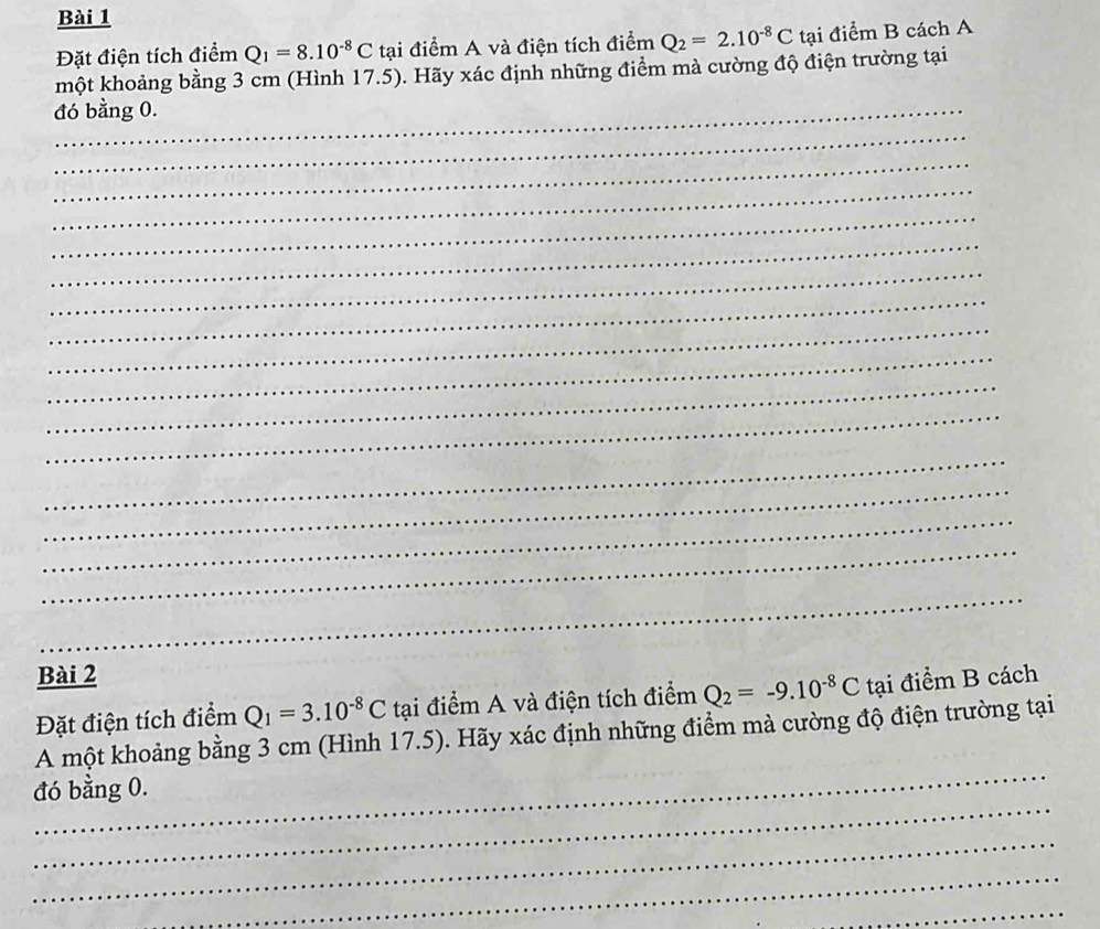 Đặt điện tích điểm Q_1=8.10^(-8)C tại điểm A và điện tích điểm Q_2=2.10^(-8)C tại điểm B cách A 
một khoảng bằng 3 cm (Hình 17.5). Hãy xác định những điểm mả cường độ điện trường tại 
đó bằng 0. 
_ 
_ 
_ 
_ 
_ 
_ 
_ 
_ 
_ 
_ 
_ 
_ 
_ 
_ 
_ 
_ 
Bài 2 
Đặt điện tích điểm Q_1=3.10^(-8)C tại điểm A và điện tích điểm Q_2=-9.10^(-8)C tại điểm B cách 
_ 
A một khoảng bằng 3 cm (Hình 17.5). Hãy xác định những điểm mà cường độ điện trường tại 
_ 
đó bằng 0. 
_ 
_ 
_