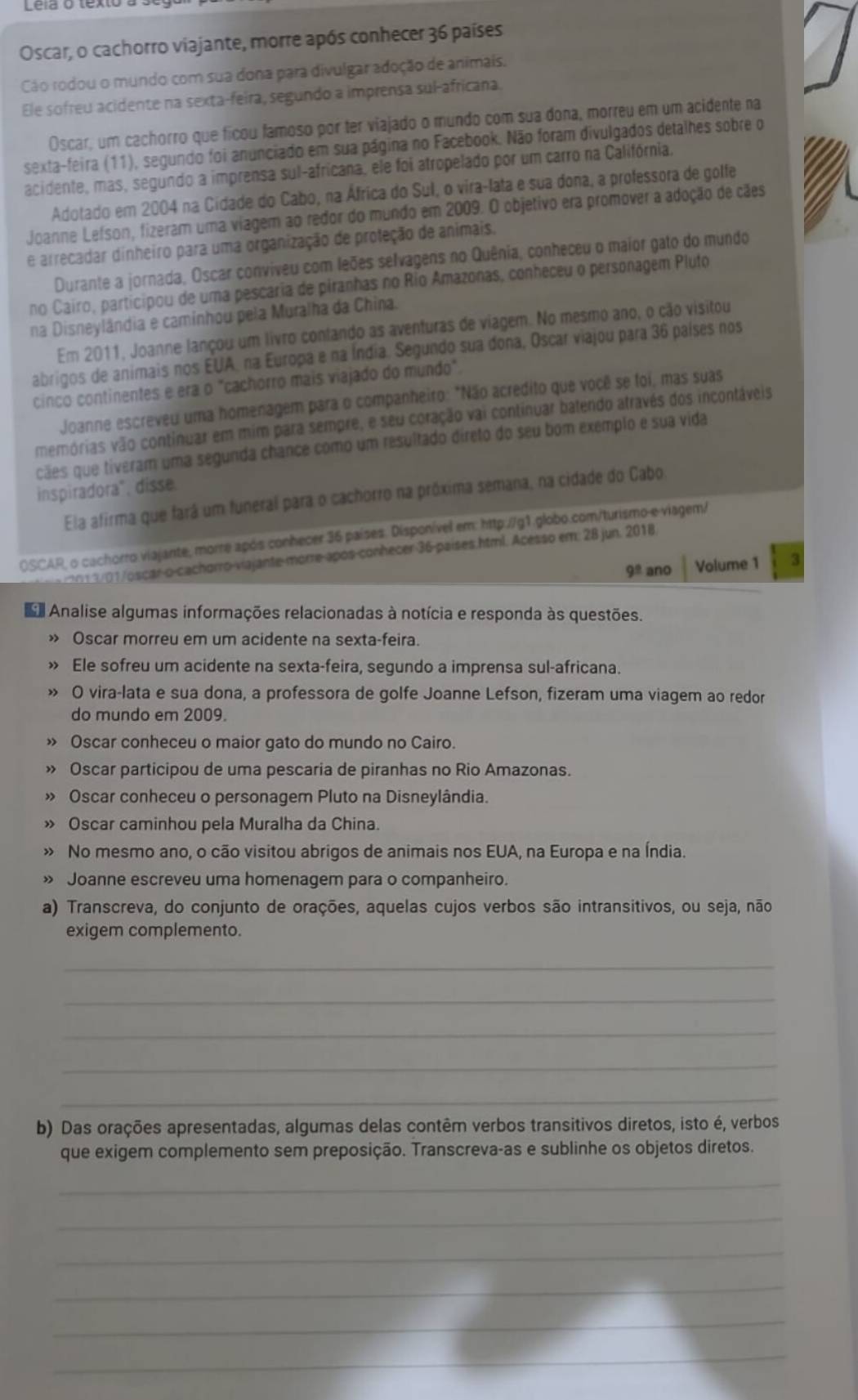 Oscar, o cachorro viajante, morre após conhecer 36 países
Cáo rodou o mundo com sua dona para divulgar adoção de animais,
Ele sofreu acidente na sexta-feira, segundo a imprensa sul-africana.
Oscar, um cachorro que ficou famoso por ter viajado o mundo com sua dona, morreu em um acidente na
sexta-feira (11), segundo foi anunciado em sua página no Facebook. Não foram divulgados detalhes sobre o
acidente, mas, segundo a imprensa sul-africana, ele foi atropelado por um carro na Califórnia.
Adotado em 2004 na Cidade do Cabo, na África do Sul, o vira-lata e sua dona, a professora de golfe
Joanne Lefson, fizeram uma viagem ao redor do mundo em 2009. O objetivo era promover a adoção de cães
e arrecadar dinheiro para uma organização de proteção de animais.
Durante a jornada, Oscar conviveu com leões selvagens no Quênia, conheceu o maior gato do mundo
no Cairo, participou de uma pescaria de piranhas no Rio Amazonas, conheceu o personagem Pluto
na Disneylândia e caminhou pela Muralha da China.
Em 2011, Joanne lançou um livro confando as aventuras de viagem. No mesmo ano, o cão visitou
abrigos de animais nos EUA, na Europa e na Índia. Segundo sua dona, Oscar viajou para 36 países nos
cinco continentes e era o "cachorro mais viajado do mundo".
Joanne escreveu uma homenagem para o companheiro: "Não acredito que você se foi, mas suas
memórias vão continuar em mim para sempre, e seu coração vai continuar batendo através dos incontáveis
cães que tiveram uma segunda chance como um resultado direto do seu bom exemplo e sua vida
inspiradora", disse.
Ela afirma que fará um funeral para o cachorro na próxima semana, na cidade do Cabo
OSCAR, o cachorro viajante, morre após conhecer 36 países. Disponível em: http.//g1.globo.com/turismo-e viagem/
2013/01/oscaro-cachorro-viajante-morre-após-conhecer 36-países.html. Acesso em: 28 jun. 2018.
9^(_ circ) ano Volume 1 3
Analise algumas informações relacionadas à notícia e responda às questões.
Oscar morreu em um acidente na sexta-feira
Ele sofreu um acidente na sexta-feira, segundo a imprensa sul-africana.
O vira-lata e sua dona, a professora de golfe Joanne Lefson, fizeram uma viagem ao redor
do mundo em 2009.
> Oscar conheceu o maior gato do mundo no Cairo.
Oscar participou de uma pescaria de piranhas no Rio Amazonas.
Oscar conheceu o personagem Pluto na Disneylândia.
» Oscar caminhou pela Muralha da China.
» No mesmo ano, o cão visitou abrigos de animais nos EUA, na Europa e na Índia.
» Joanne escreveu uma homenagem para o companheiro.
a) Transcreva, do conjunto de orações, aquelas cujos verbos são intransitivos, ou seja, não
exigem complemento.
_
_
_
_
_
b) Das orações apresentadas, algumas delas contêm verbos transitivos diretos, isto é, verbos
que exigem complemento sem preposição. Transcreva-as e sublinhe os objetos diretos.
_
_
_
_
_
_